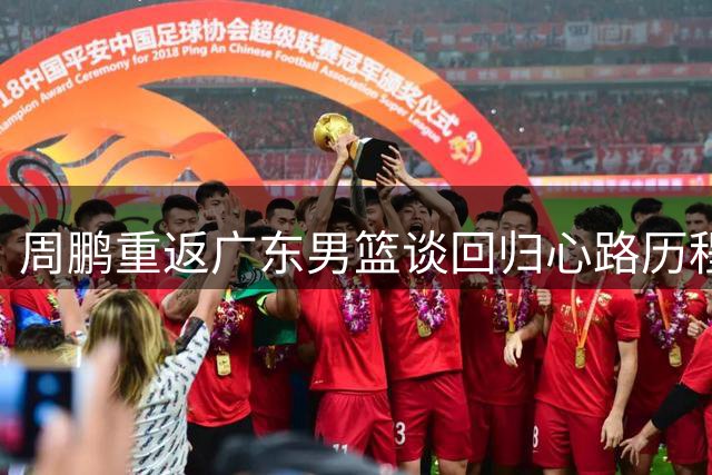 周鹏重返广东男篮谈回归心路历程